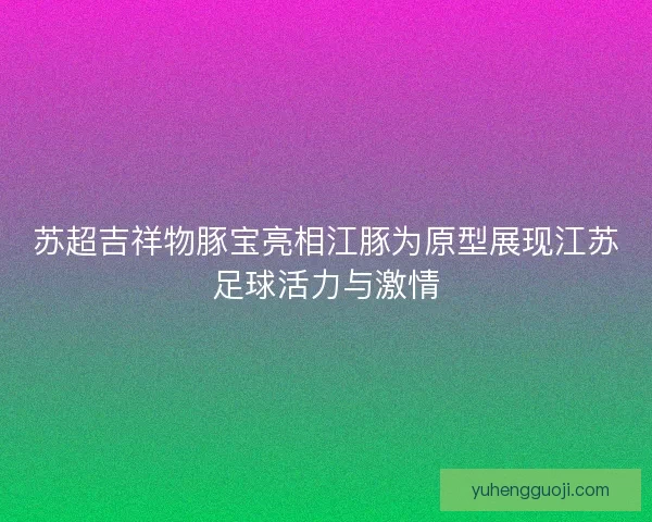 苏超吉祥物豚宝亮相江豚为原型展现江苏足球活力与激情