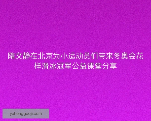 隋文静在北京为小运动员们带来冬奥会花样滑冰冠军公益课堂分享