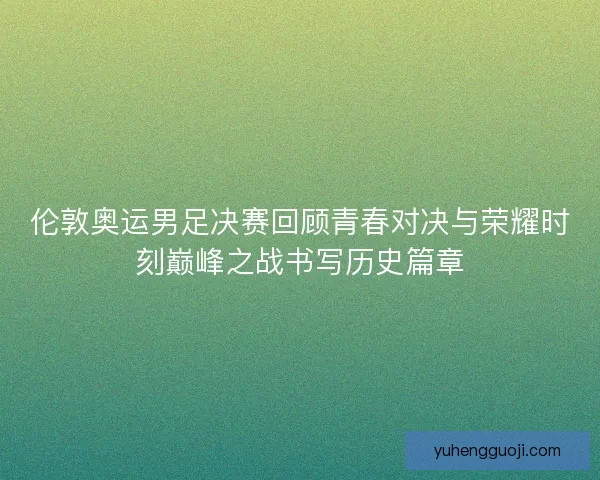 伦敦奥运男足决赛回顾青春对决与荣耀时刻巅峰之战书写历史篇章