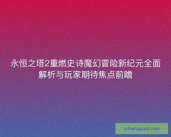 永恒之塔2重燃史诗魔幻冒险新纪元全面解析与玩家期待焦点前瞻