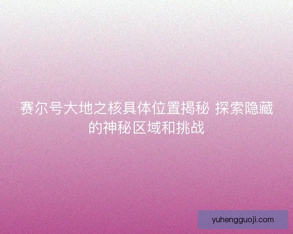 赛尔号大地之核具体位置揭秘 探索隐藏的神秘区域和挑战