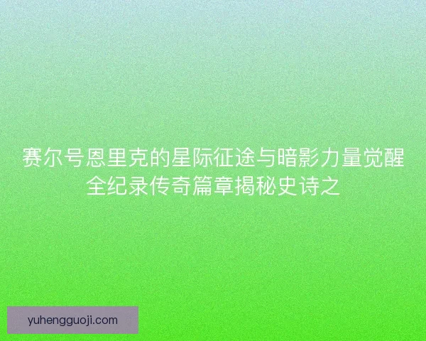 赛尔号恩里克的星际征途与暗影力量觉醒全纪录传奇篇章揭秘史诗之