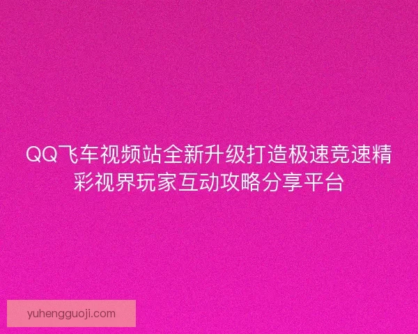 QQ飞车视频站全新升级打造极速竞速精彩视界玩家互动攻略分享平台