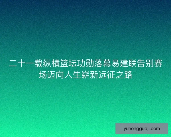 二十一载纵横篮坛功勋落幕易建联告别赛场迈向人生崭新远征之路