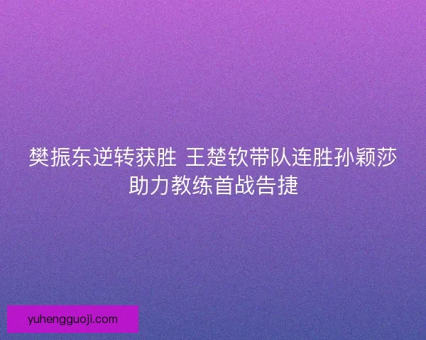 樊振东逆转获胜 王楚钦带队连胜孙颖莎助力教练首战告捷