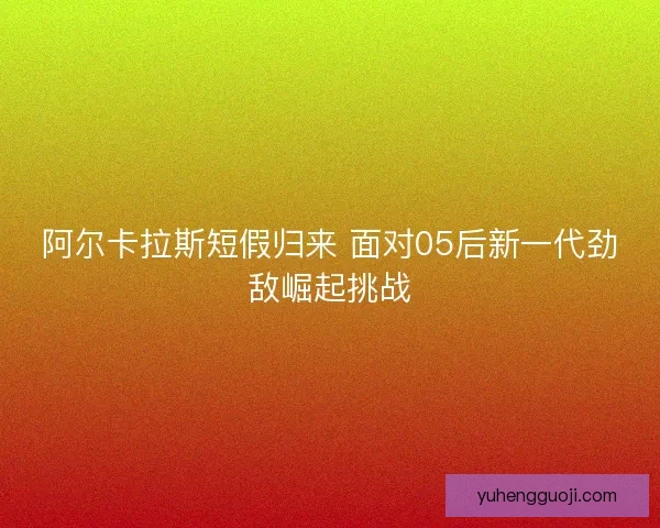 阿尔卡拉斯短假归来 面对05后新一代劲敌崛起挑战