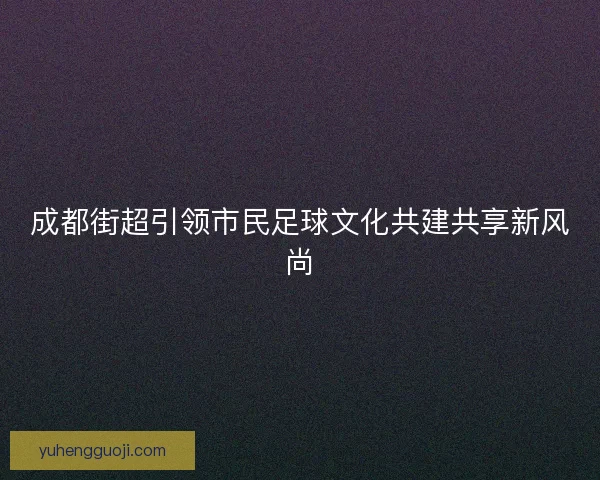成都街超引领市民足球文化共建共享新风尚