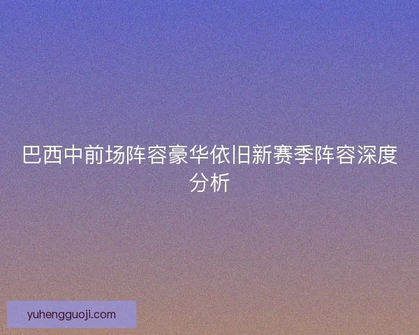 巴西中前场阵容豪华依旧新赛季阵容深度分析