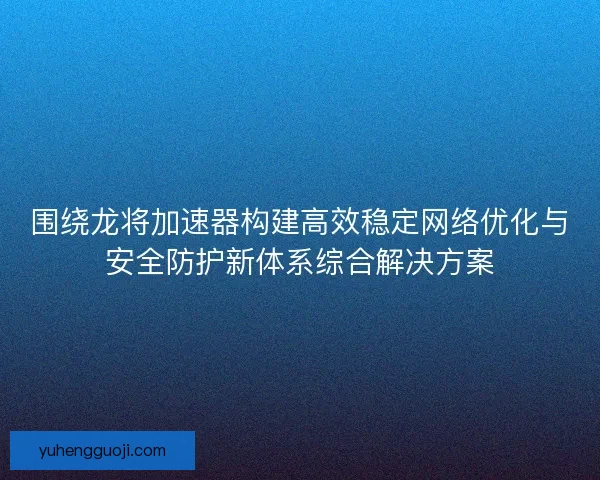 围绕龙将加速器构建高效稳定网络优化与安全防护新体系综合解决方案