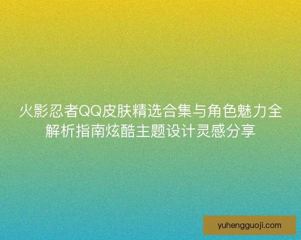 火影忍者QQ皮肤精选合集与角色魅力全解析指南炫酷主题设计灵感分享