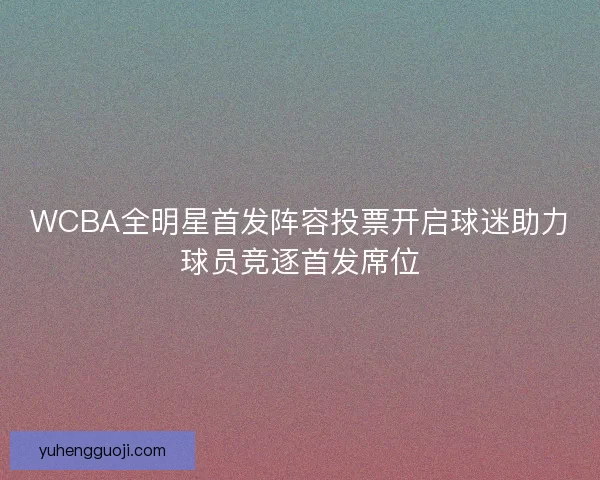 WCBA全明星首发阵容投票开启球迷助力球员竞逐首发席位