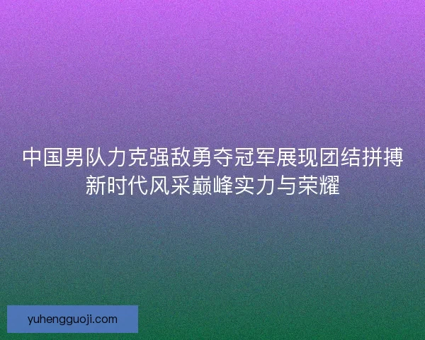 中国男队力克强敌勇夺冠军展现团结拼搏新时代风采巅峰实力与荣耀