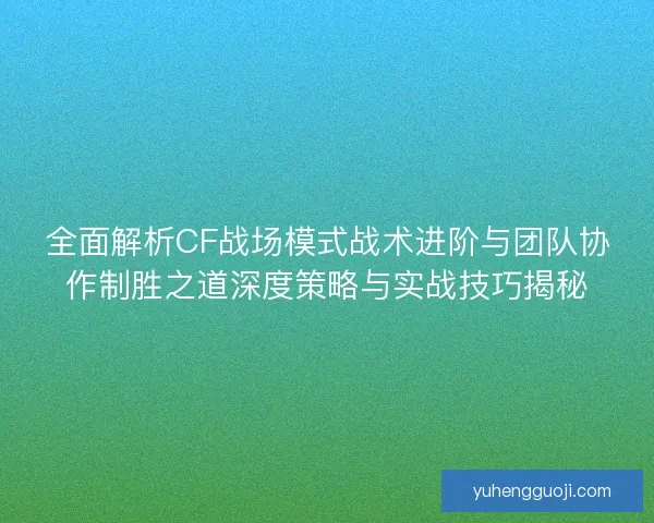 全面解析CF战场模式战术进阶与团队协作制胜之道深度策略与实战技巧揭秘