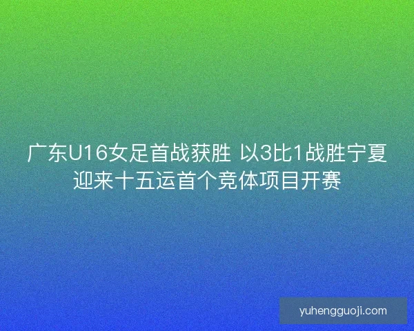 广东U16女足首战获胜 以3比1战胜宁夏迎来十五运首个竞体项目开赛