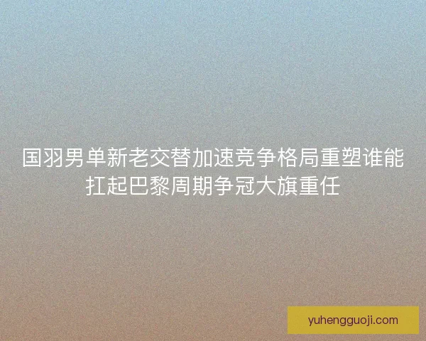 国羽男单新老交替加速竞争格局重塑谁能扛起巴黎周期争冠大旗重任