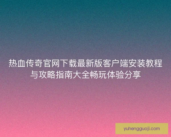 热血传奇官网下载最新版客户端安装教程与攻略指南大全畅玩体验分享