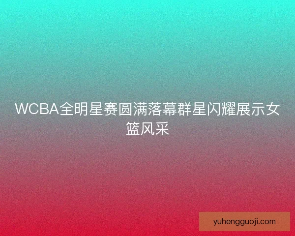 WCBA全明星赛圆满落幕群星闪耀展示女篮风采