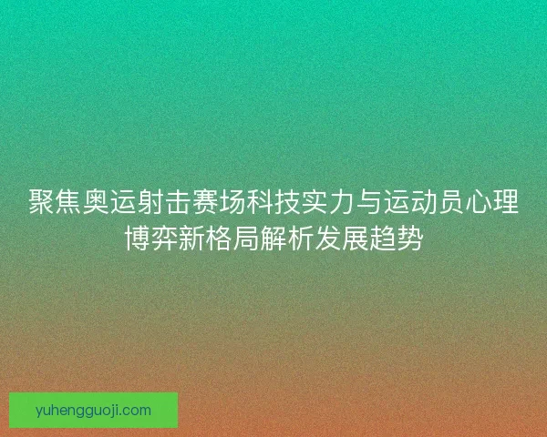 聚焦奥运射击赛场科技实力与运动员心理博弈新格局解析发展趋势