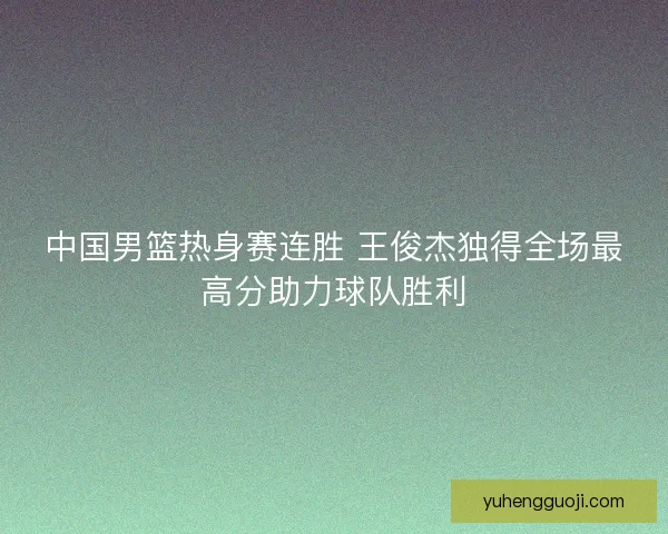 中国男篮热身赛连胜 王俊杰独得全场最高分助力球队胜利